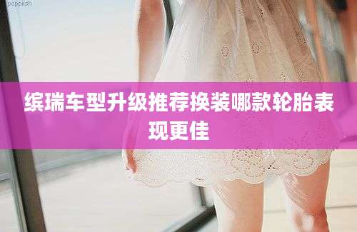缤瑞车型升级推荐换装哪款轮胎表现更佳