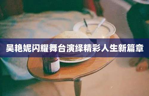 吴艳妮闪耀舞台演绎精彩人生新篇章