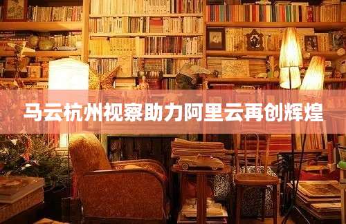 马云杭州视察助力阿里云再创辉煌