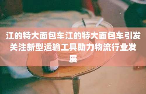 江的特大面包车江的特大面包车引发关注新型运输工具助力物流行业发展