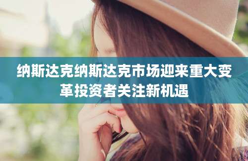 纳斯达克纳斯达克市场迎来重大变革投资者关注新机遇
