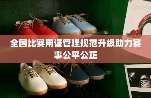 全国比赛用证管理规范升级助力赛事公平公正