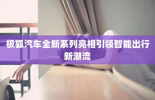 极狐汽车全新系列亮相引领智能出行新潮流
