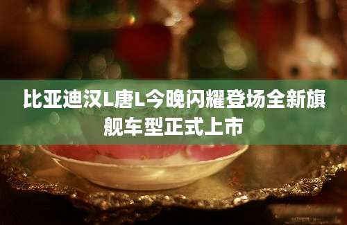 比亚迪汉L唐L今晚闪耀登场全新旗舰车型正式上市