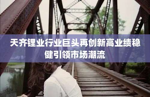 天齐锂业行业巨头再创新高业绩稳健引领市场潮流