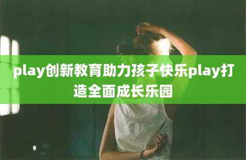 play创新教育助力孩子快乐play打造全面成长乐园