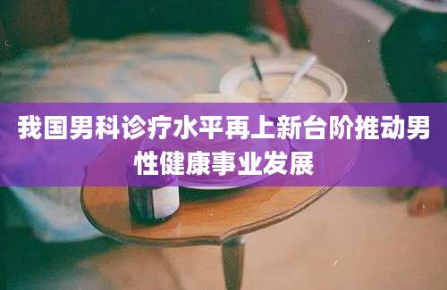 我国男科诊疗水平再上新台阶推动男性健康事业发展