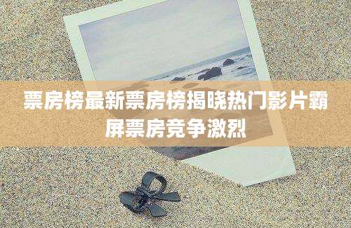 票房榜最新票房榜揭晓热门影片霸屏票房竞争激烈