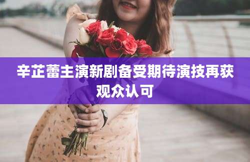辛芷蕾主演新剧备受期待演技再获观众认可