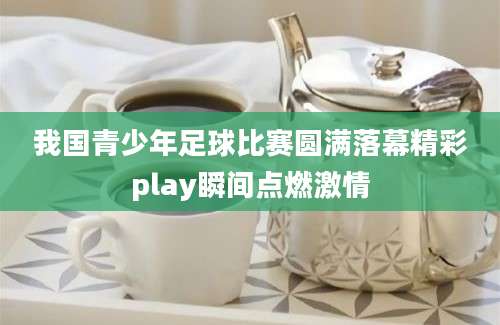 我国青少年足球比赛圆满落幕精彩play瞬间点燃激情