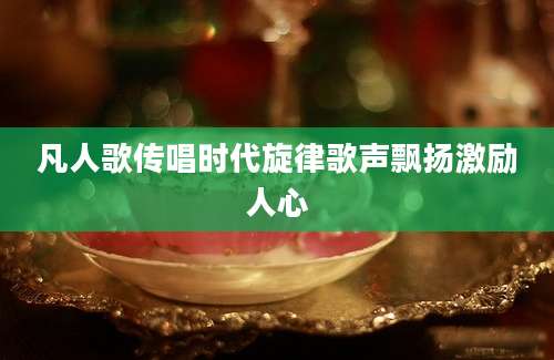 凡人歌传唱时代旋律歌声飘扬激励人心