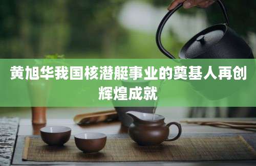 黄旭华我国核潜艇事业的奠基人再创辉煌成就