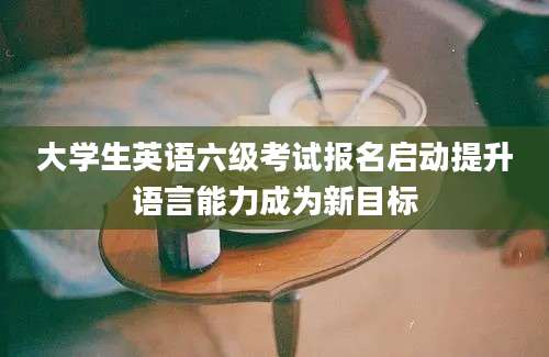 大学生英语六级考试报名启动提升语言能力成为新目标