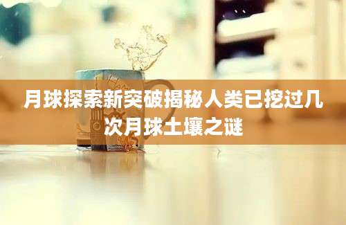 月球探索新突破揭秘人类已挖过几次月球土壤之谜
