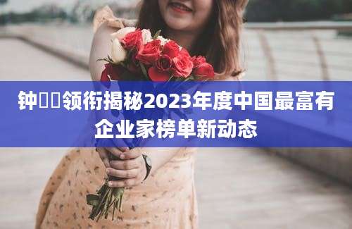 钟睒睒领衔揭秘2023年度中国最富有企业家榜单新动态