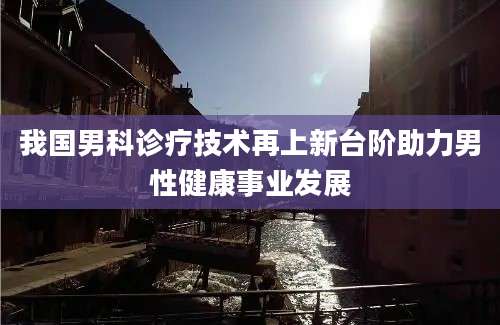 我国男科诊疗技术再上新台阶助力男性健康事业发展