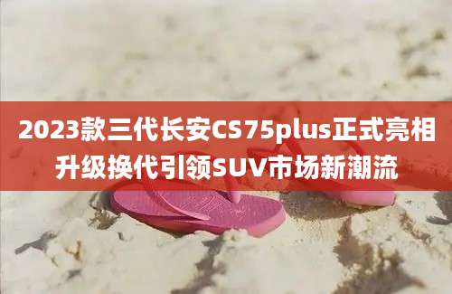 2023款三代长安CS75plus正式亮相升级换代引领SUV市场新潮流