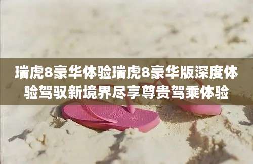 瑞虎8豪华体验瑞虎8豪华版深度体验驾驭新境界尽享尊贵驾乘体验