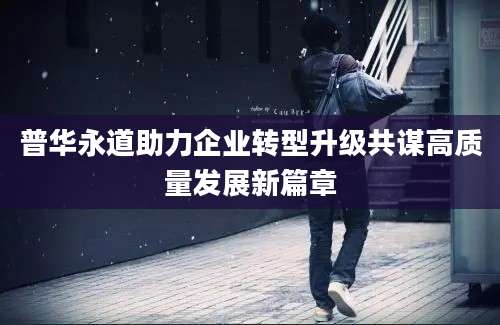 普华永道助力企业转型升级共谋高质量发展新篇章