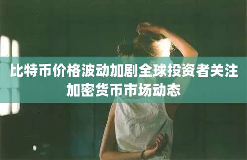 比特币价格波动加剧全球投资者关注加密货币市场动态