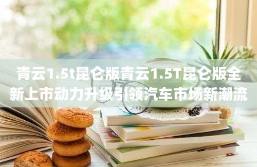 青云1.5t昆仑版青云1.5T昆仑版全新上市动力升级引领汽车市场新潮流