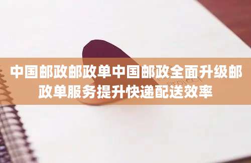 中国邮政邮政单中国邮政全面升级邮政单服务提升快递配送效率