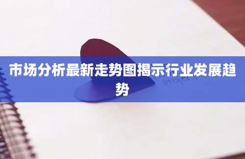 市场分析最新走势图揭示行业发展趋势