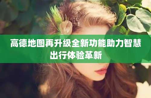 高德地图再升级全新功能助力智慧出行体验革新