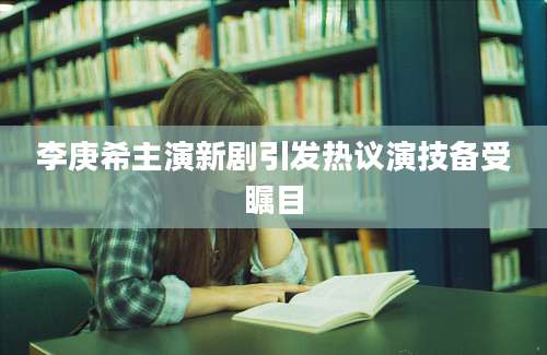 李庚希主演新剧引发热议演技备受瞩目