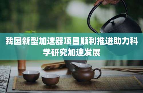 我国新型加速器项目顺利推进助力科学研究加速发展