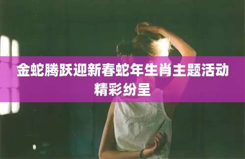 金蛇腾跃迎新春蛇年生肖主题活动精彩纷呈