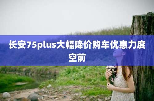 长安75plus大幅降价购车优惠力度空前