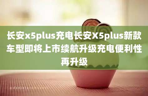 长安x5plus充电长安X5plus新款车型即将上市续航升级充电便利性再升级