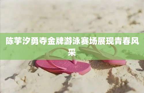 陈芋汐勇夺金牌游泳赛场展现青春风采