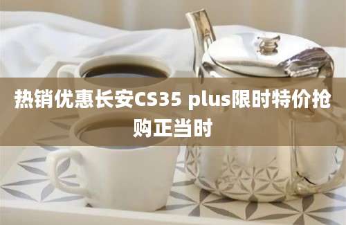 热销优惠长安CS35 plus限时特价抢购正当时