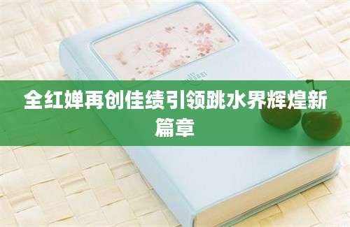 全红婵再创佳绩引领跳水界辉煌新篇章