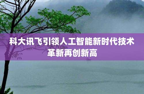 科大讯飞引领人工智能新时代技术革新再创新高