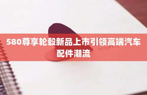 580尊享轮毂新品上市引领高端汽车配件潮流