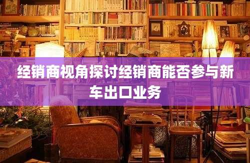 经销商视角探讨经销商能否参与新车出口业务