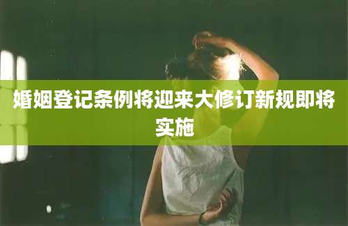 婚姻登记条例将迎来大修订新规即将实施