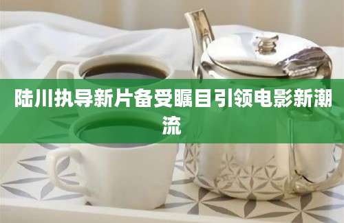 陆川执导新片备受瞩目引领电影新潮流