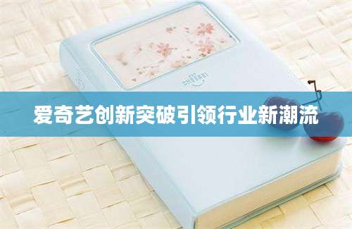 爱奇艺创新突破引领行业新潮流