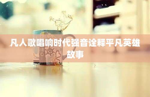 凡人歌唱响时代强音诠释平凡英雄故事