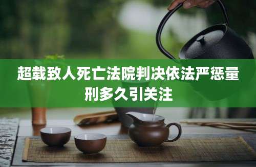 超载致人死亡法院判决依法严惩量刑多久引关注