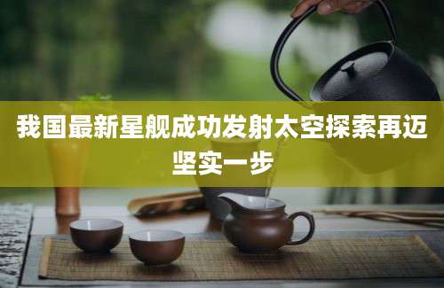 我国最新星舰成功发射太空探索再迈坚实一步