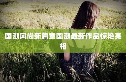 国潮风尚新篇章国潮最新作品惊艳亮相
