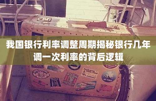 我国银行利率调整周期揭秘银行几年调一次利率的背后逻辑