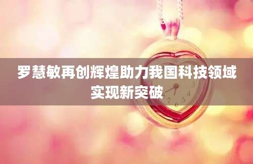罗慧敏再创辉煌助力我国科技领域实现新突破