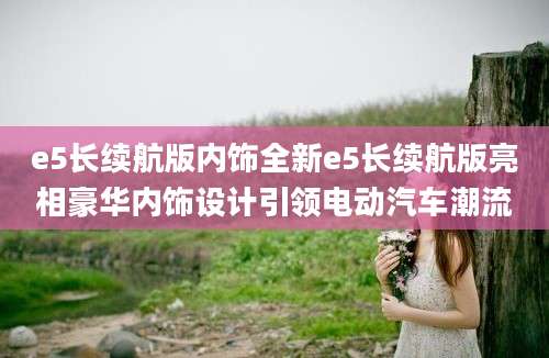 e5长续航版内饰全新e5长续航版亮相豪华内饰设计引领电动汽车潮流