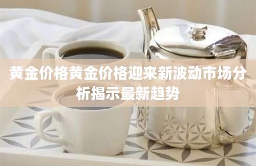 黄金价格黄金价格迎来新波动市场分析揭示最新趋势